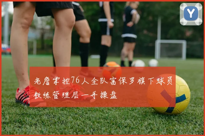 老詹掌控76人全队富保罗旗下球员教练管理层一手操盘